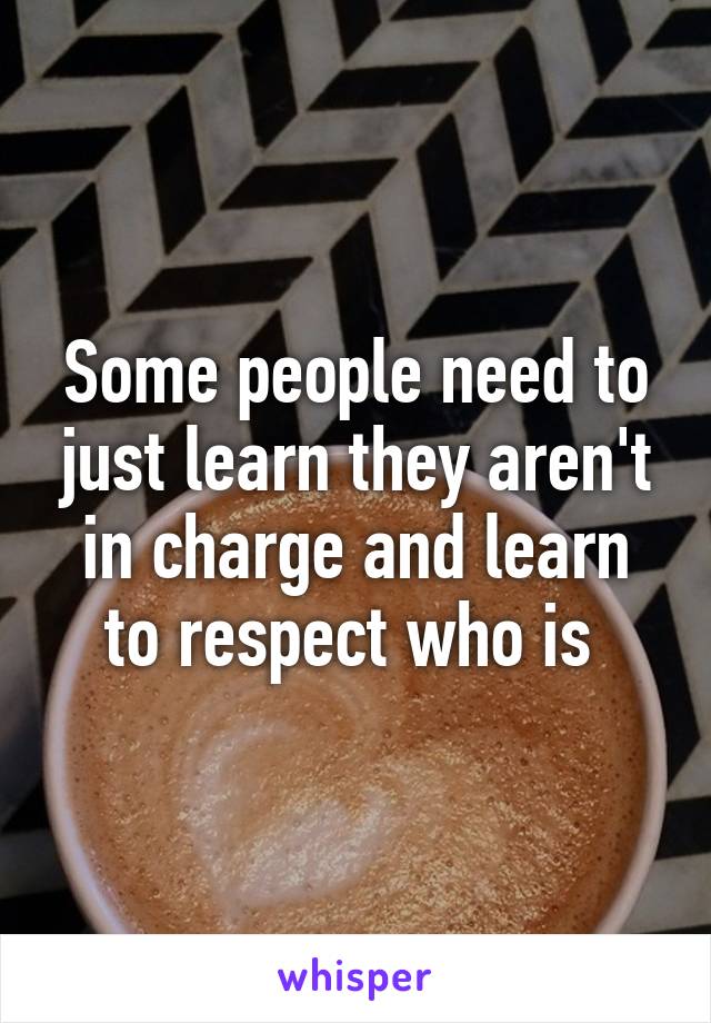 Some people need to just learn they aren't in charge and learn to respect who is 