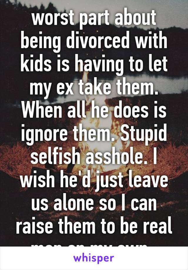 worst part about being divorced with kids is having to let my ex take them. When all he does is ignore them. Stupid selfish asshole. I wish he'd just leave us alone so I can raise them to be real men on my own. 