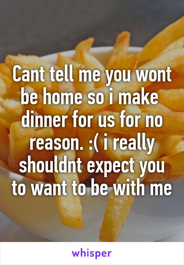 Cant tell me you wont be home so i make  dinner for us for no reason. :( i really shouldnt expect you to want to be with me