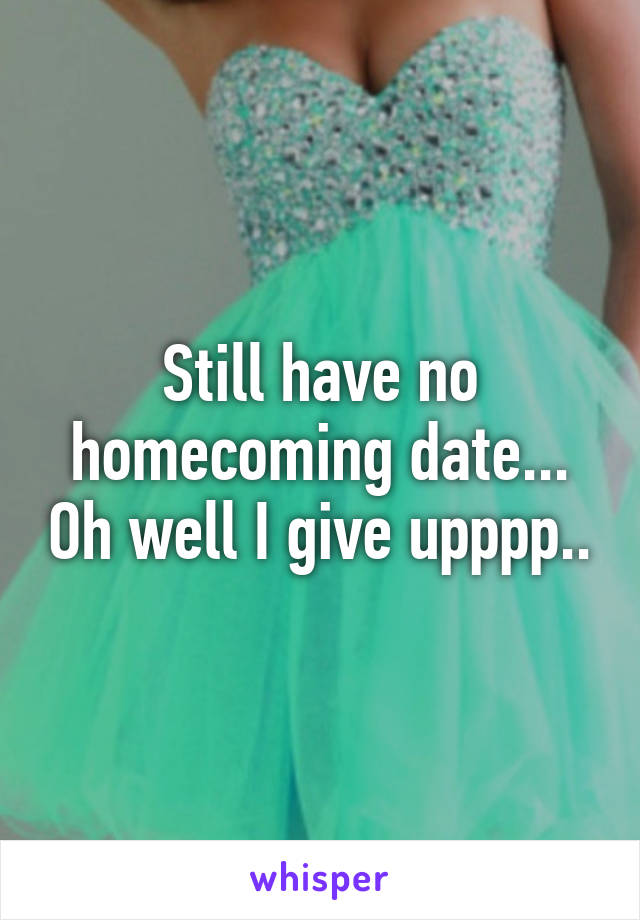 Still have no homecoming date... Oh well I give upppp..