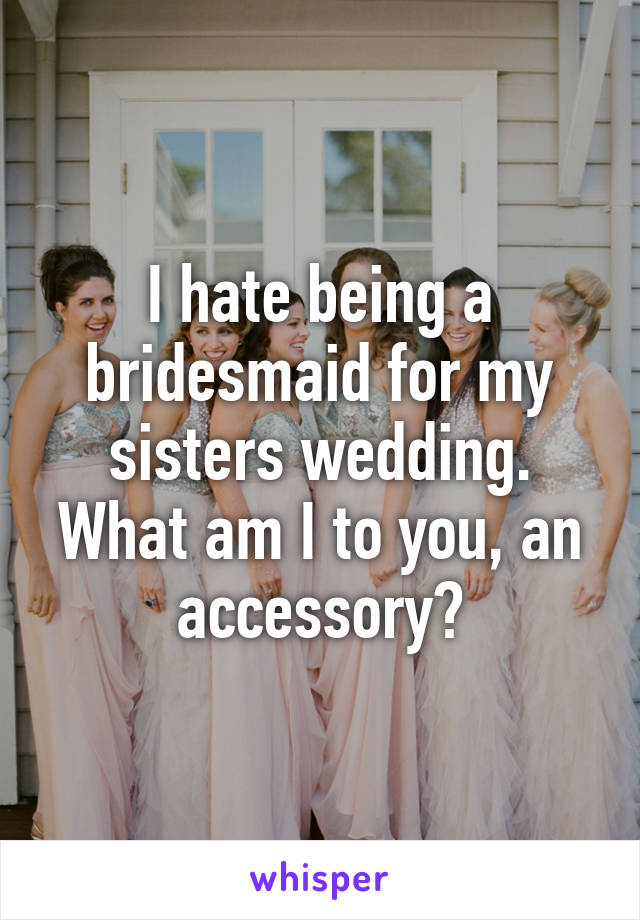 I hate being a bridesmaid for my sisters wedding. What am I to you, an accessory?