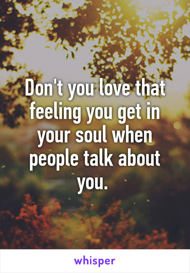 Don't you love that feeling you get in your soul when people talk about you. 