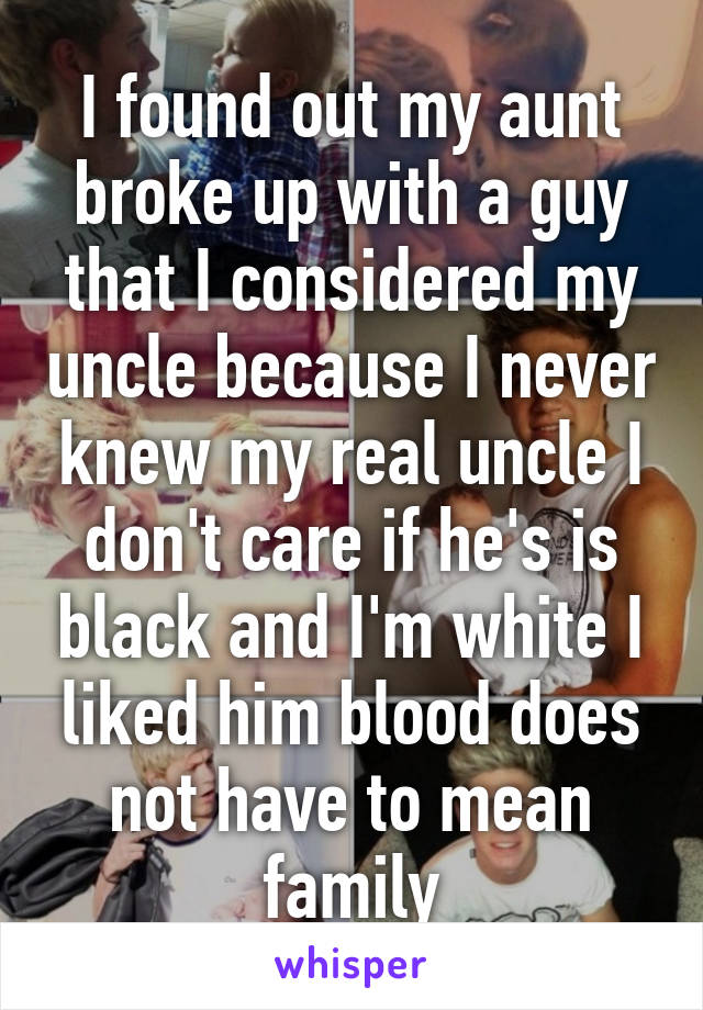 I found out my aunt broke up with a guy that I considered my uncle because I never knew my real uncle I don't care if he's is black and I'm white I liked him blood does not have to mean family