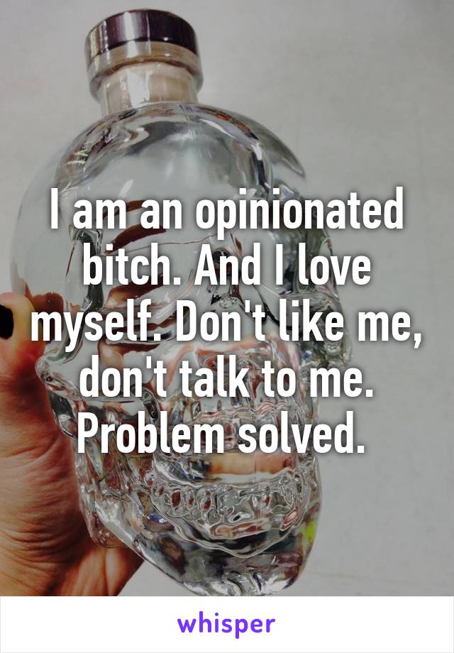 I am an opinionated bitch. And I love myself. Don't like me, don't talk to me. Problem solved. 