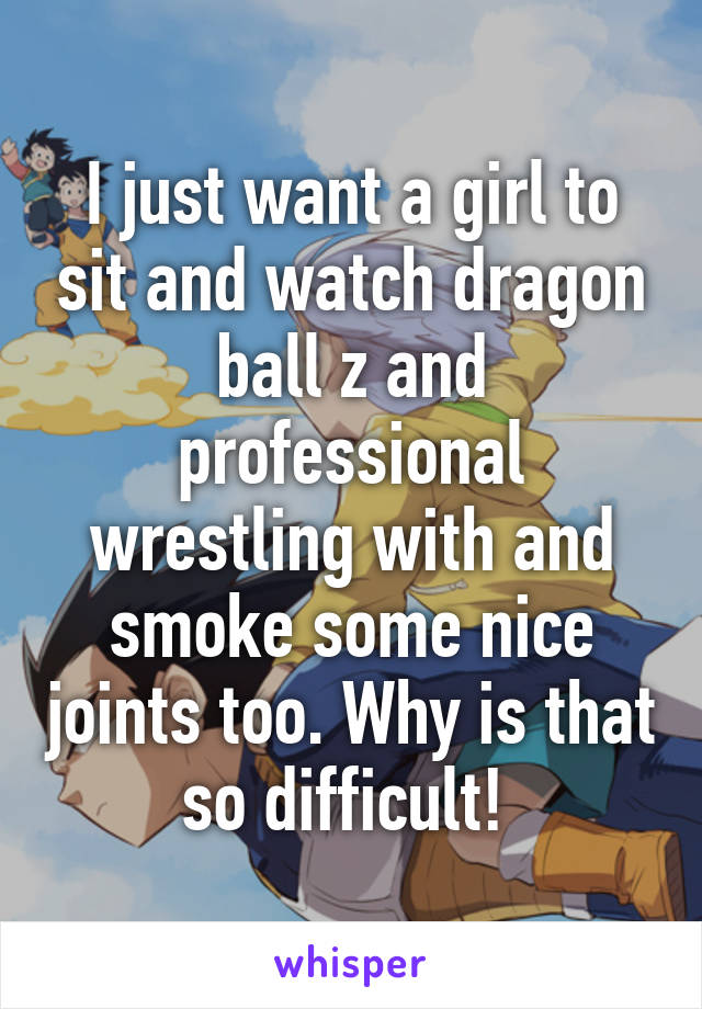 I just want a girl to sit and watch dragon ball z and professional wrestling with and smoke some nice joints too. Why is that so difficult! 