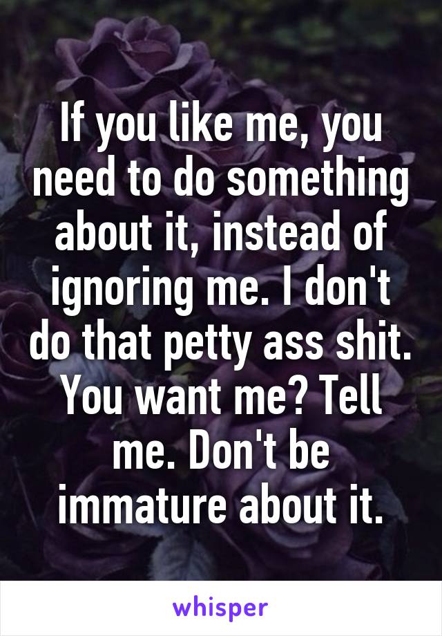 If you like me, you need to do something about it, instead of ignoring me. I don't do that petty ass shit. You want me? Tell me. Don't be immature about it.