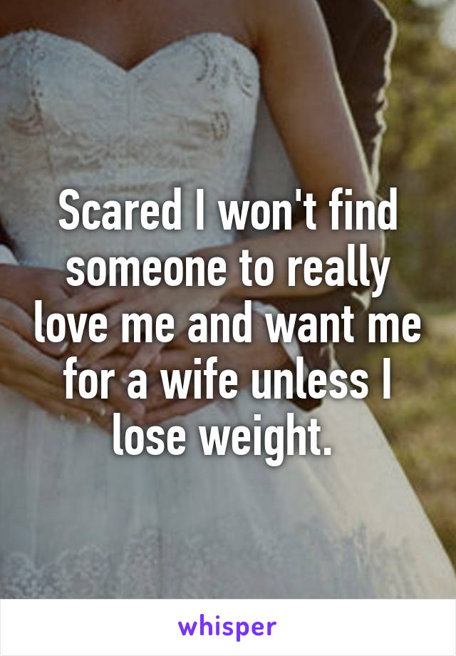 Scared I won't find someone to really love me and want me for a wife unless I lose weight. 