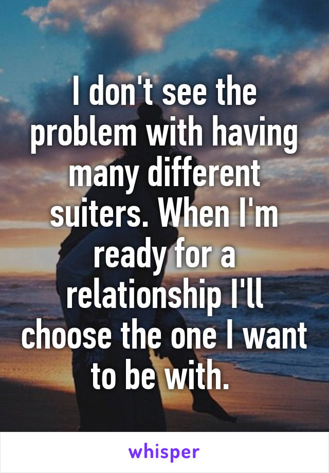 I don't see the problem with having many different suiters. When I'm ready for a relationship I'll choose the one I want to be with. 