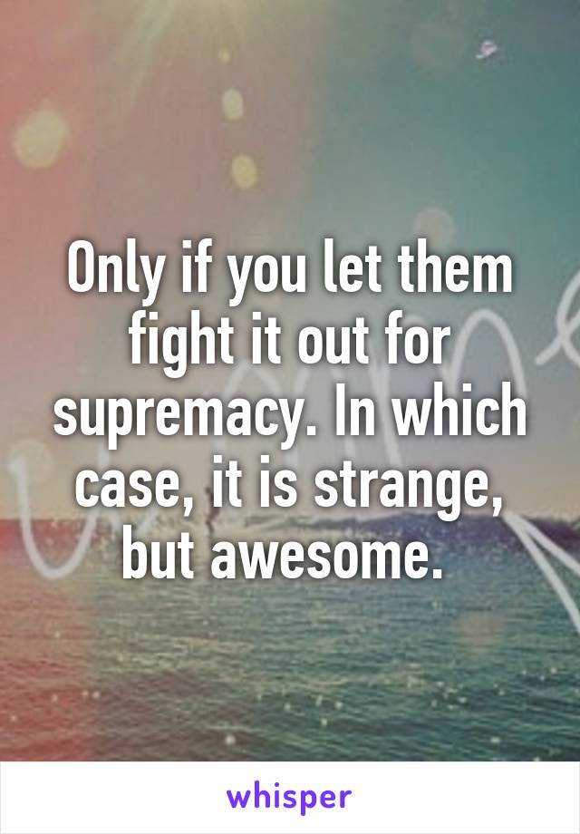 Only if you let them fight it out for supremacy. In which case, it is strange, but awesome. 