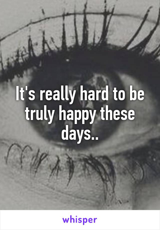 It's really hard to be truly happy these days..