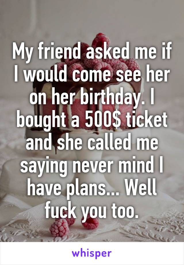 My friend asked me if I would come see her on her birthday. I bought a 500$ ticket and she called me saying never mind I have plans... Well fuck you too.