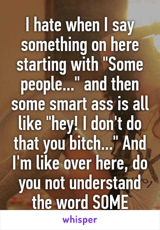 I hate when I say something on here starting with "Some people..." and then some smart ass is all like "hey! I don't do that you bitch..." And I'm like over here, do you not understand the word SOME