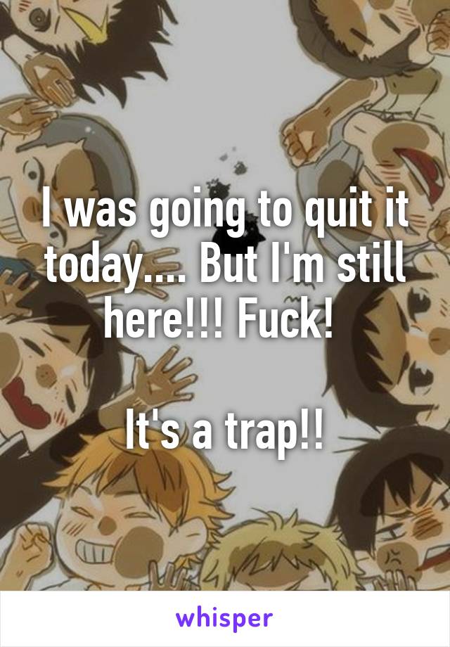 I was going to quit it today.... But I'm still here!!! Fuck! 

It's a trap!!