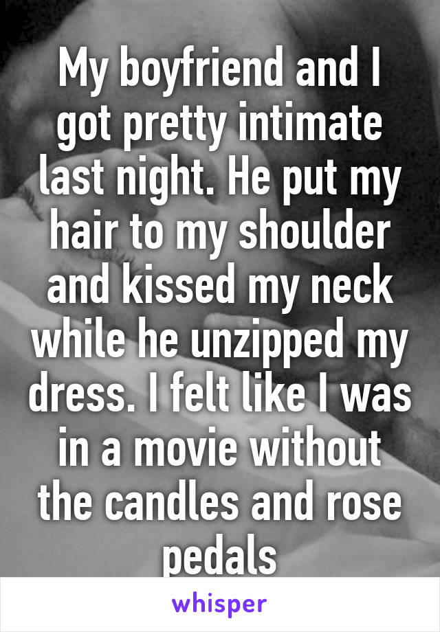 My boyfriend and I got pretty intimate last night. He put my hair to my shoulder and kissed my neck while he unzipped my dress. I felt like I was in a movie without the candles and rose pedals