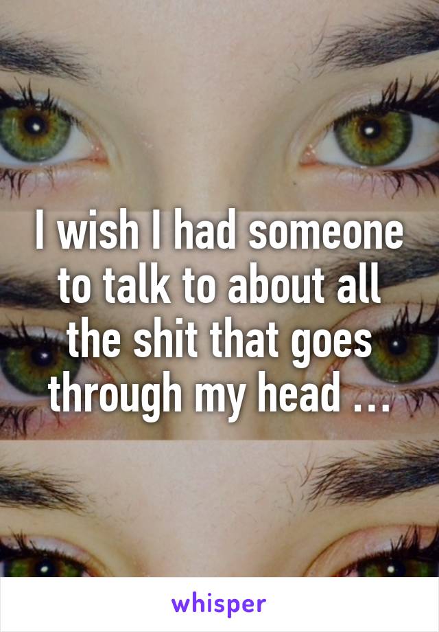 I wish I had someone to talk to about all the shit that goes through my head …