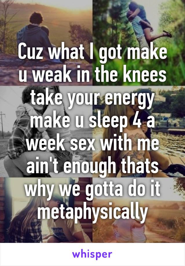 Cuz what I got make u weak in the knees take your energy make u sleep 4 a week sex with me ain't enough thats why we gotta do it metaphysically