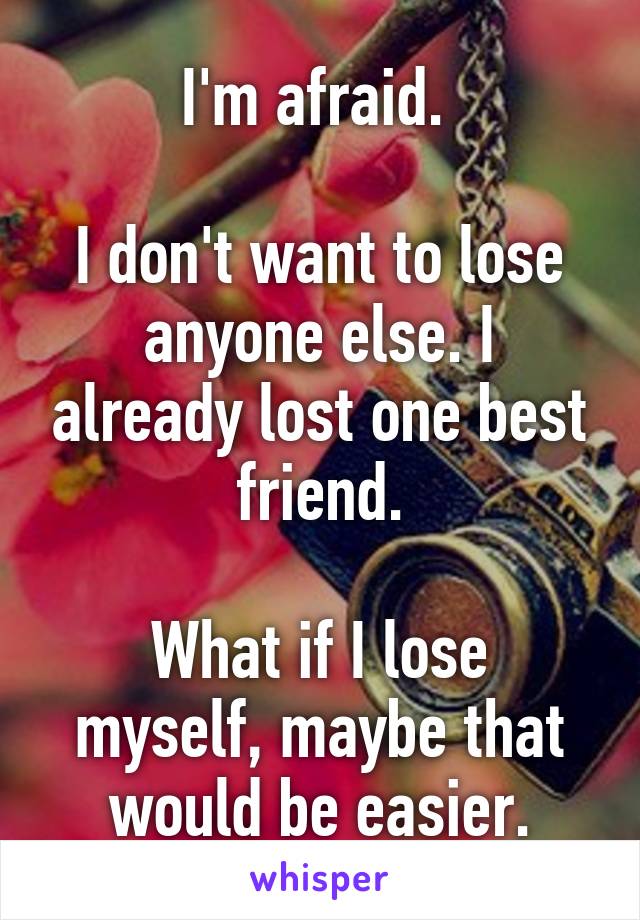 I'm afraid. 

I don't want to lose anyone else. I already lost one best friend.

What if I lose myself, maybe that would be easier.