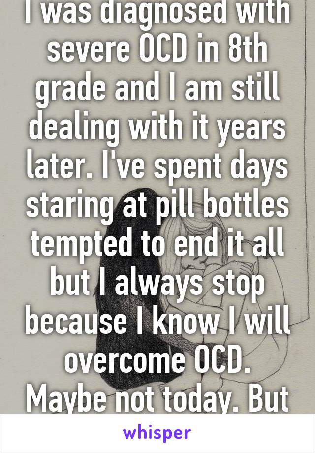 I was diagnosed with severe OCD in 8th grade and I am still dealing with it years later. I've spent days staring at pill bottles tempted to end it all but I always stop because I know I will overcome OCD. Maybe not today. But someday.