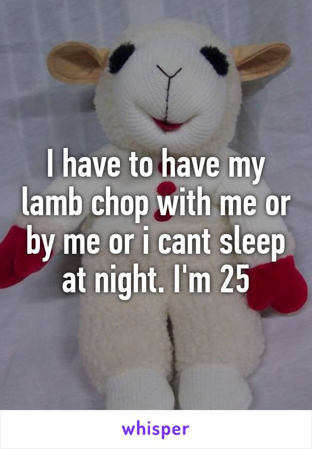 I have to have my lamb chop with me or by me or i cant sleep at night. I'm 25