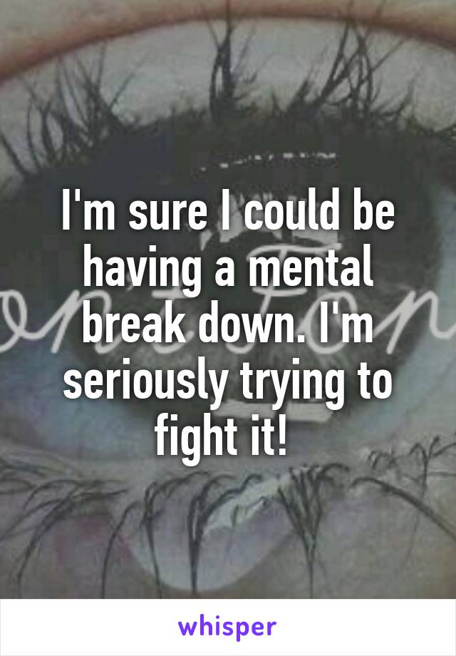 I'm sure I could be having a mental break down. I'm seriously trying to fight it! 