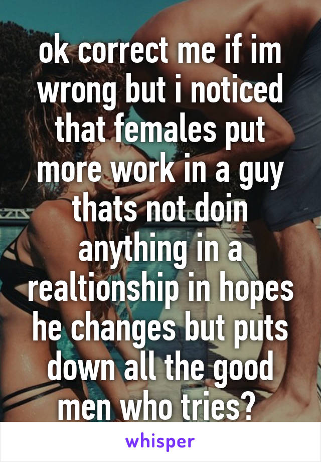 ok correct me if im wrong but i noticed that females put more work in a guy thats not doin anything in a realtionship in hopes he changes but puts down all the good men who tries? 