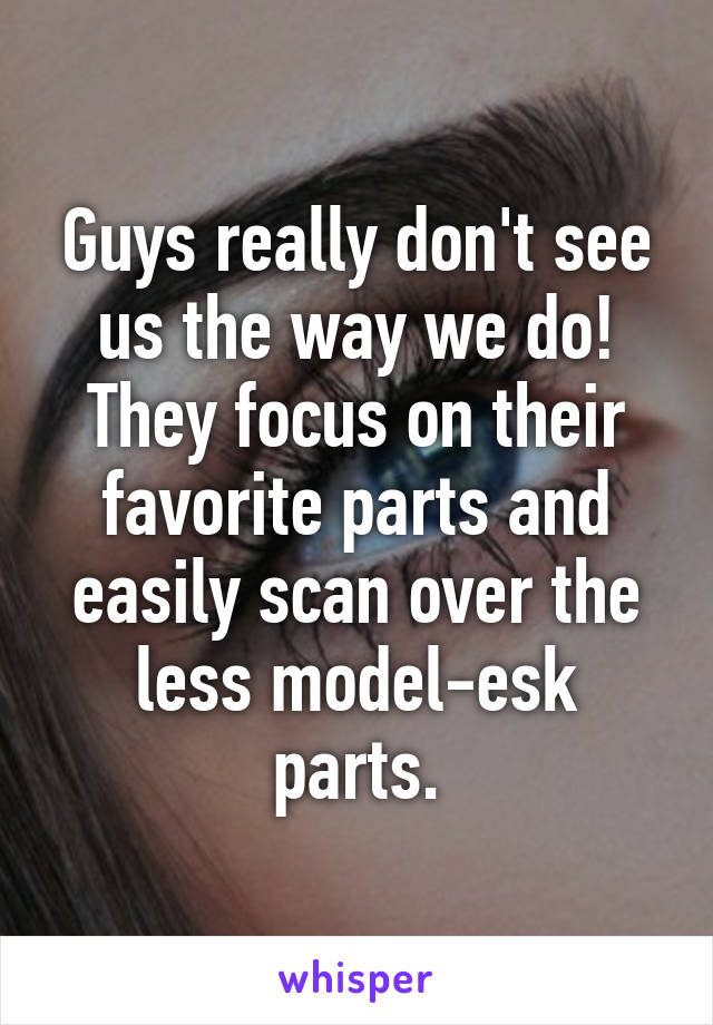 Guys really don't see us the way we do! They focus on their favorite parts and easily scan over the less model-esk parts.