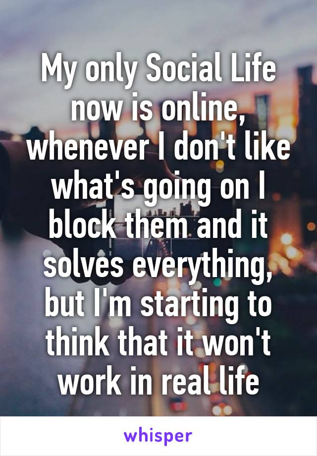 My only Social Life now is online, whenever I don't like what's going on I block them and it solves everything, but I'm starting to think that it won't work in real life