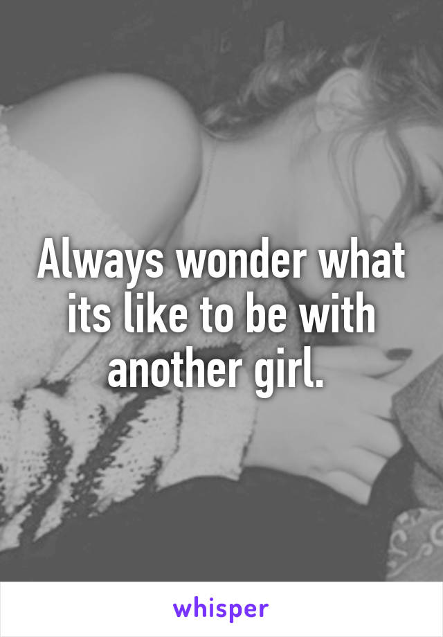 Always wonder what its like to be with another girl. 