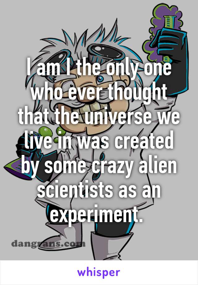 I am I the only one who ever thought that the universe we live in was created by some crazy alien scientists as an experiment. 