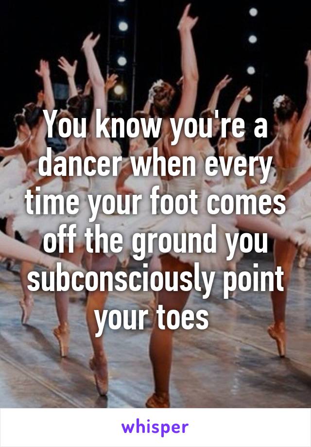 You know you're a dancer when every time your foot comes off the ground you subconsciously point your toes 