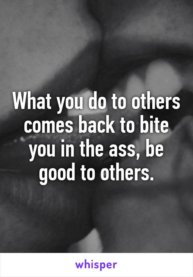 What you do to others comes back to bite you in the ass, be good to others.