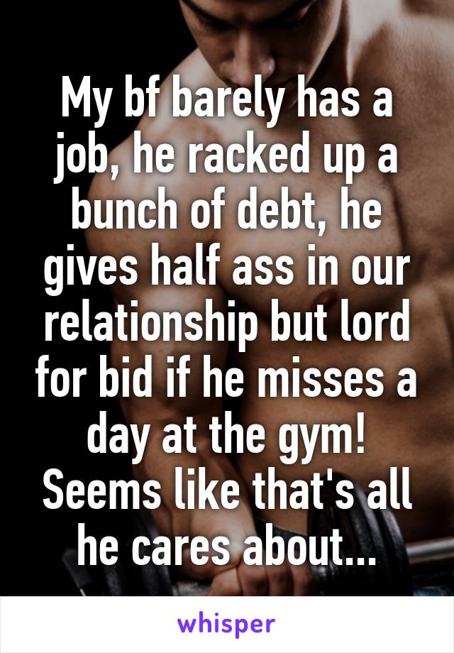 My bf barely has a job, he racked up a bunch of debt, he gives half ass in our relationship but lord for bid if he misses a day at the gym! Seems like that's all he cares about...