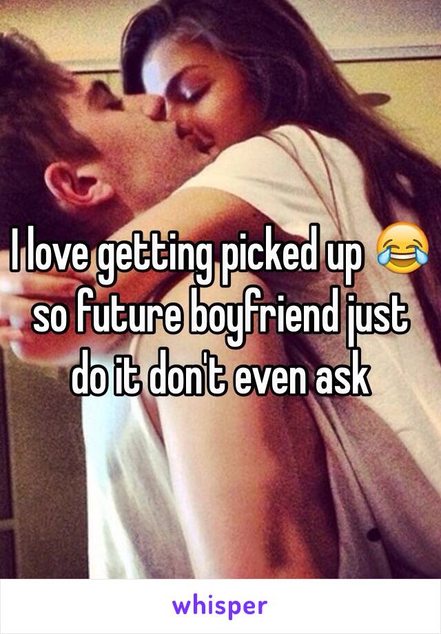 I love getting picked up 😂 so future boyfriend just do it don't even ask 