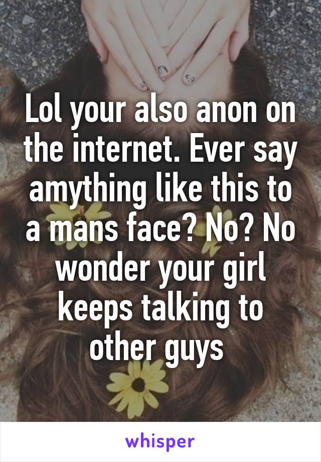 Lol your also anon on the internet. Ever say amything like this to a mans face? No? No wonder your girl keeps talking to other guys 