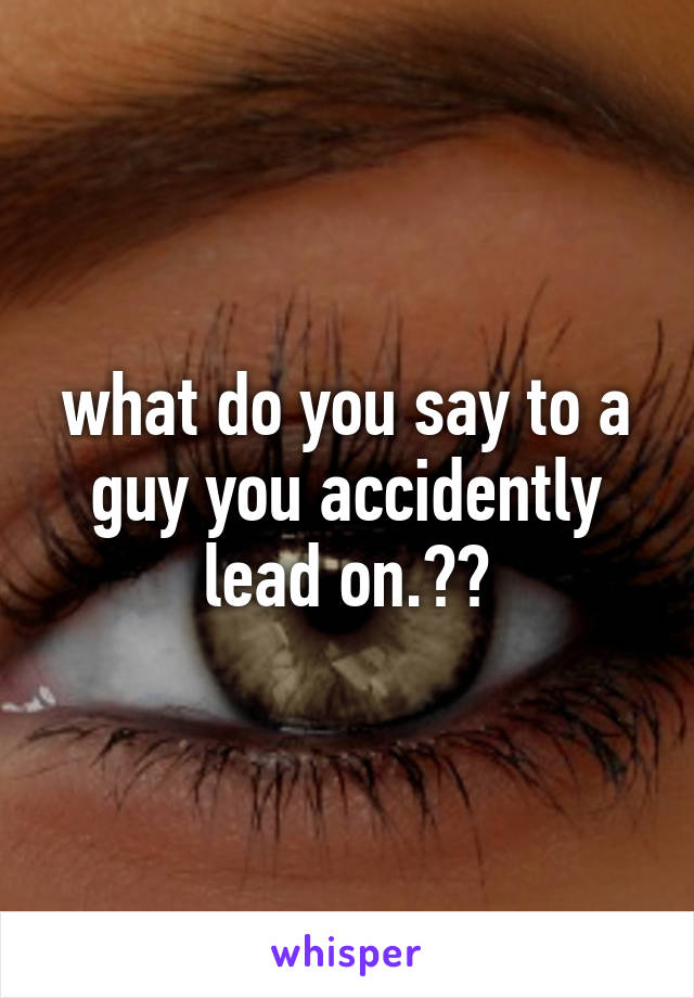 what do you say to a guy you accidently lead on.??