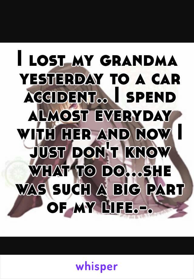 I lost my grandma yesterday to a car accident.. I spend almost everyday with her and now I just don't know what to do...she was such a big part of my life.-.