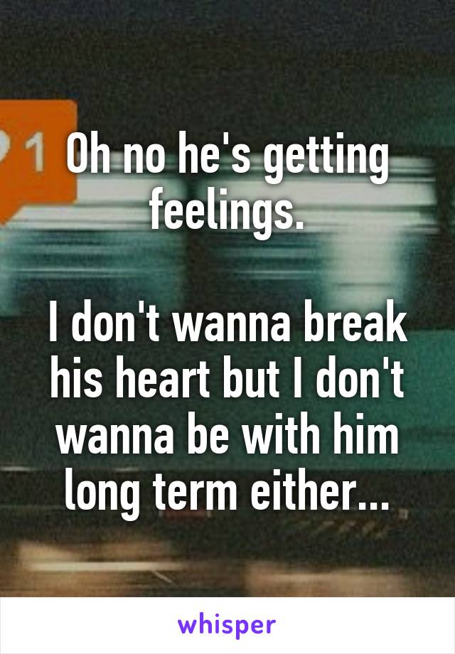 Oh no he's getting feelings.

I don't wanna break his heart but I don't wanna be with him long term either...