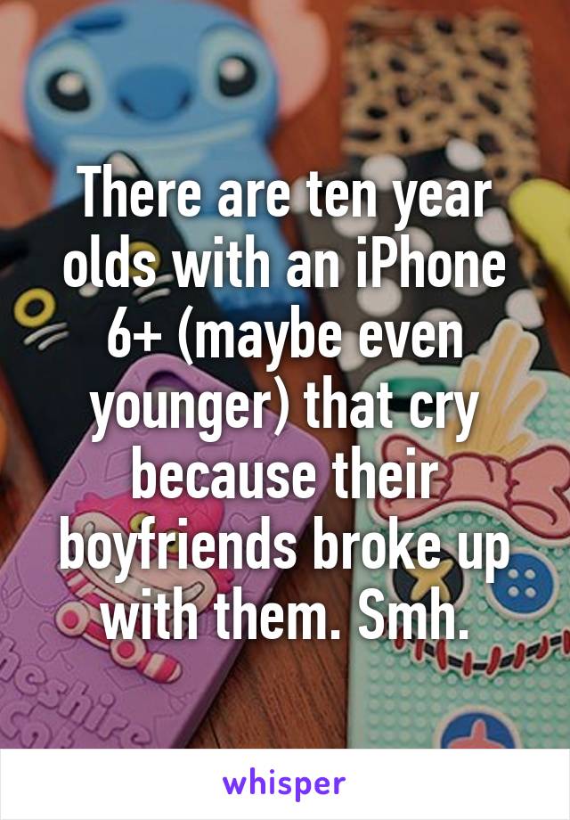 There are ten year olds with an iPhone 6+ (maybe even younger) that cry because their boyfriends broke up with them. Smh.