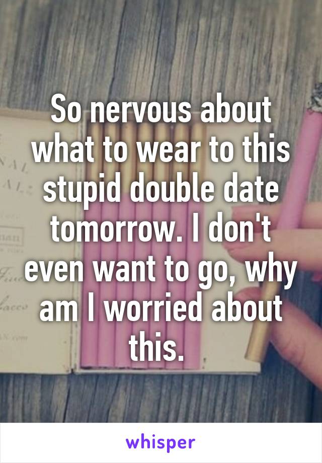 So nervous about what to wear to this stupid double date tomorrow. I don't even want to go, why am I worried about this. 