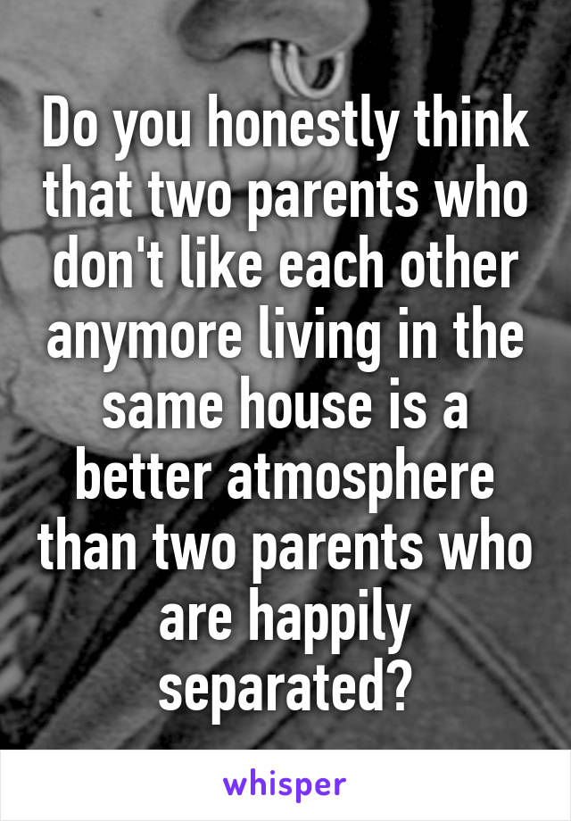 Do you honestly think that two parents who don't like each other anymore living in the same house is a better atmosphere than two parents who are happily separated?