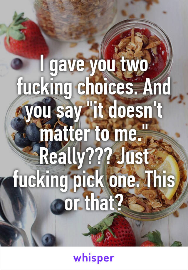 I gave you two fucking choices. And you say "it doesn't matter to me." Really??? Just fucking pick one. This or that?