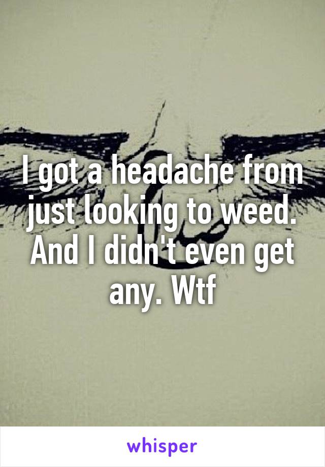 I got a headache from just looking to weed. And I didn't even get any. Wtf