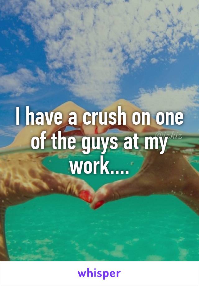 I have a crush on one of the guys at my work....