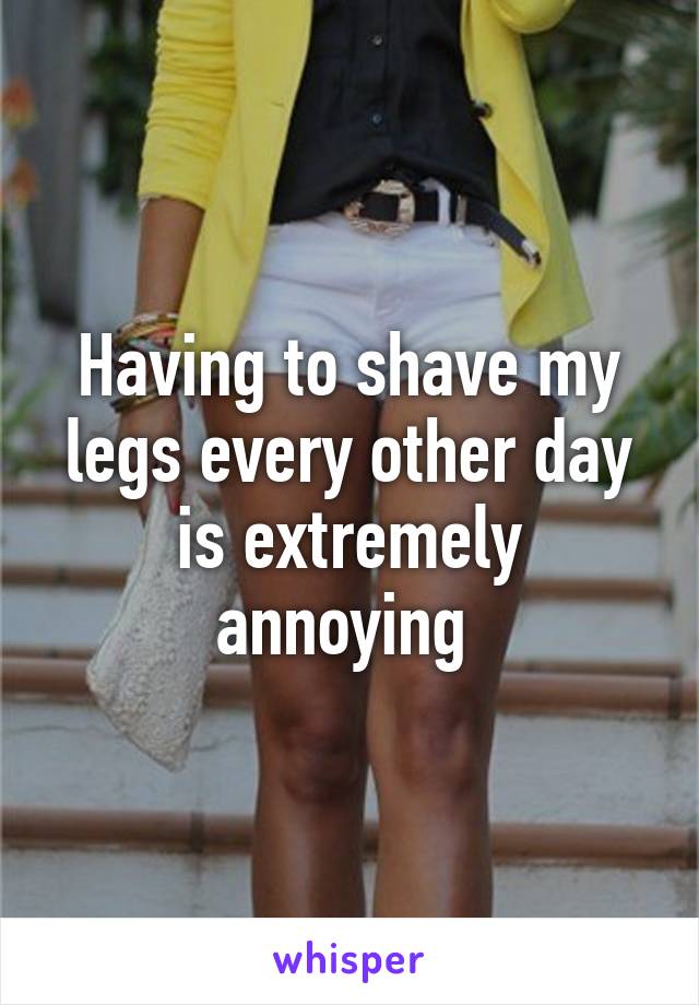 Having to shave my legs every other day is extremely annoying 