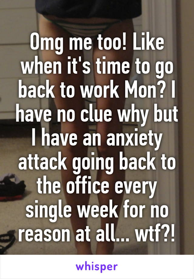 Omg me too! Like when it's time to go back to work Mon? I have no clue why but I have an anxiety attack going back to the office every single week for no reason at all... wtf?!