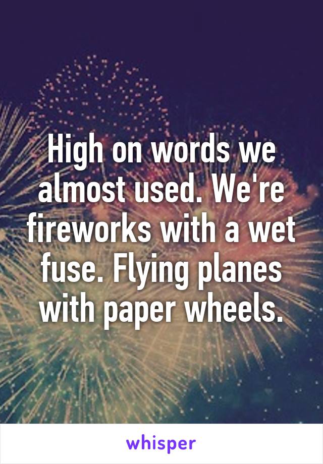 High on words we almost used. We're fireworks with a wet fuse. Flying planes with paper wheels.