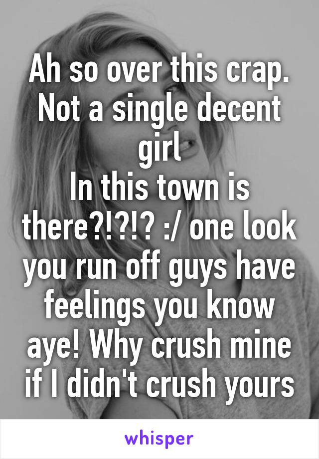 Ah so over this crap. Not a single decent girl
In this town is there?!?!? :/ one look you run off guys have feelings you know aye! Why crush mine if I didn't crush yours