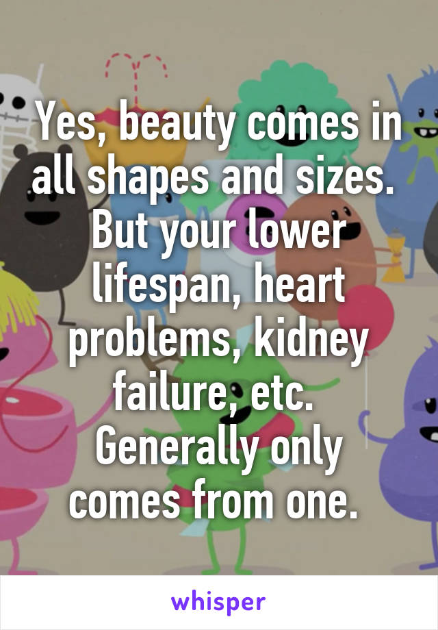 Yes, beauty comes in all shapes and sizes. 
But your lower lifespan, heart problems, kidney failure, etc. 
Generally only comes from one. 