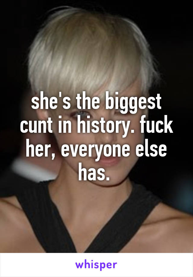 she's the biggest cunt in history. fuck her, everyone else has. 