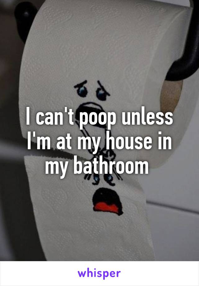 I can't poop unless I'm at my house in my bathroom 